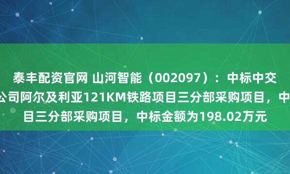 泰丰配资官网 山河智能（002097）：中标中交二公局铁路建设有限公司阿尔及利亚121KM铁路项目三分部采购项目，中标金额为198.02万元