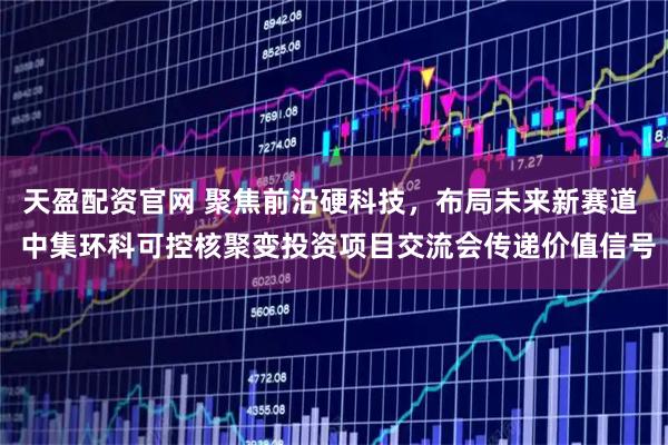 天盈配资官网 聚焦前沿硬科技，布局未来新赛道  中集环科可控核聚变投资项目交流会传递价值信号