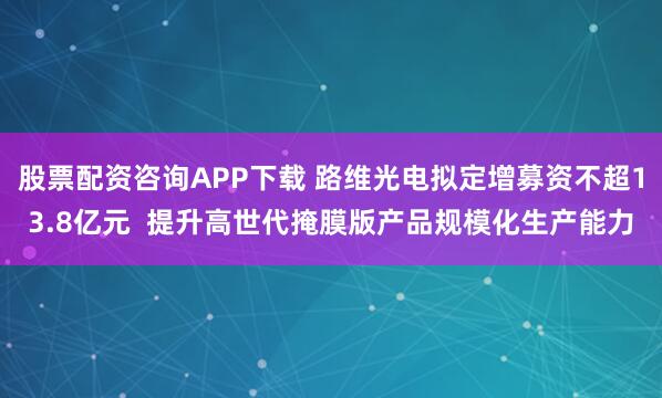 股票配资咨询APP下载 路维光电拟定增募资不超13.8亿元  提升高世代掩膜版产品规模化生产能力