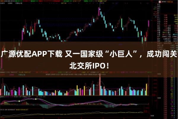 广源优配APP下载 又一国家级“小巨人”，成功闯关北交所IPO！