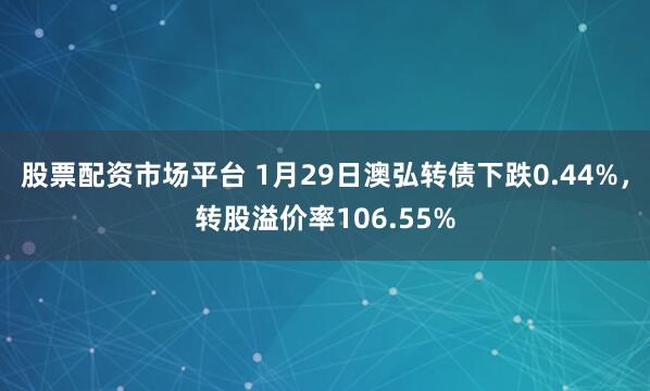 股票配资市场平台 1月29日澳弘转债下跌0.44%，转股溢价率106.55%