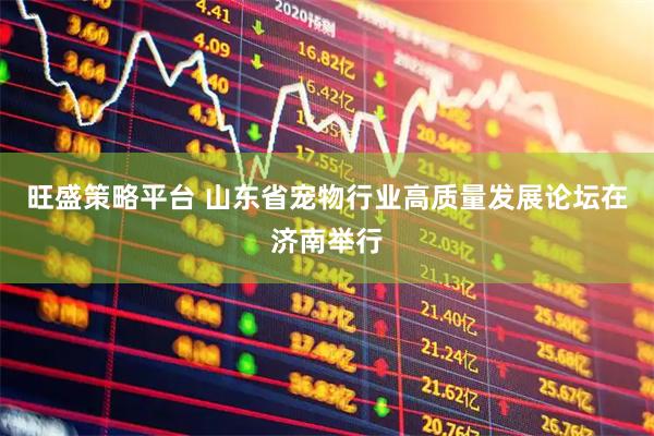 旺盛策略平台 山东省宠物行业高质量发展论坛在济南举行