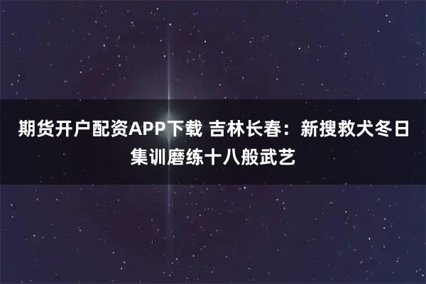 期货开户配资APP下载 吉林长春：新搜救犬冬日集训磨练十八般武艺