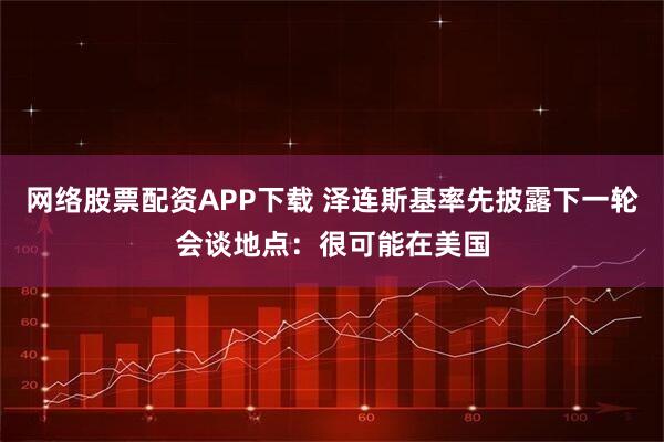 网络股票配资APP下载 泽连斯基率先披露下一轮会谈地点：很可能在美国