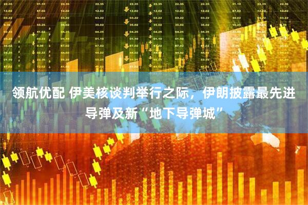 领航优配 伊美核谈判举行之际，伊朗披露最先进导弹及新“地下导弹城”