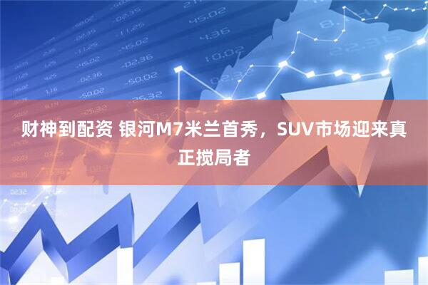 财神到配资 银河M7米兰首秀，SUV市场迎来真正搅局者