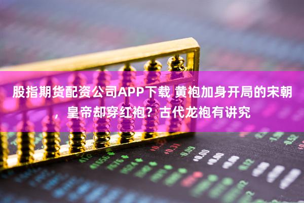 股指期货配资公司APP下载 黄袍加身开局的宋朝，皇帝却穿红袍？古代龙袍有讲究
